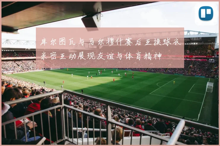 库尔图瓦与马尔穆什赛后互换球衣亲密互动展现友谊与体育精神