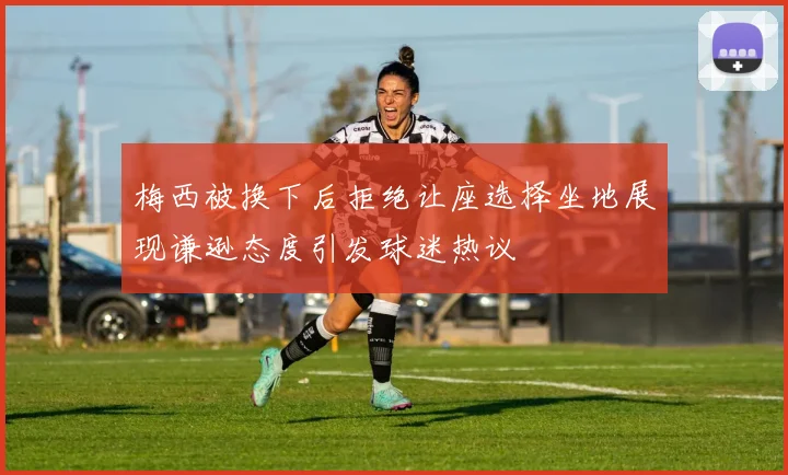 梅西被换下后拒绝让座选择坐地展现谦逊态度引发球迷热议