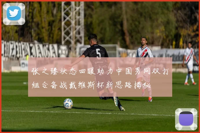 张之臻状态回暖助力中国男网双打组合备战戴维斯杯新思路揭秘