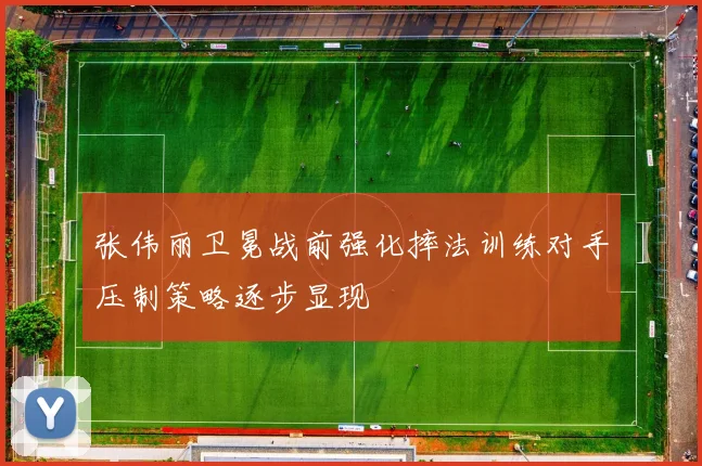 张伟丽卫冕战前强化摔法训练对手压制策略逐步显现