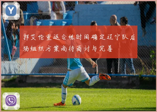 郭艾伦重返合练时间确定辽宁队后场组织方案尚待商讨与完善