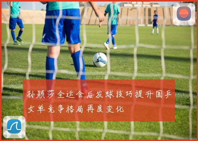 孙颖莎全运会后发球技巧提升国乒女单竞争格局再度变化