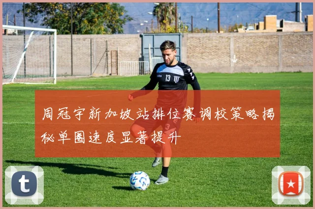 周冠宇新加坡站排位赛调校策略揭秘单圈速度显著提升